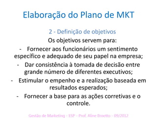 Elaboração do Plano de MKT
               2 - Definição de objetivos
              Os objetivos servem para:
   - Fornecer aos funcionários um sentimento
 específico e adequado de seu papel na empresa;
  - Dar consistência à tomada de decisão entre
     grande número de diferentes executivos;
- Estimular o empenho e a realização baseada em
               resultados esperados;
  - Fornecer a base para as ações corretivas e o
                      controle.
 