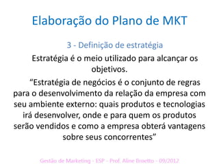 Elaboração do Plano de MKT
               3 - Definição de estratégia
     Estratégia é o meio utilizado para alcançar os
                      objetivos.
    “Estratégia de negócios é o conjunto de regras
para o desenvolvimento da relação da empresa com
seu ambiente externo: quais produtos e tecnologias
  irá desenvolver, onde e para quem os produtos
serão vendidos e como a empresa obterá vantagens
             sobre seus concorrentes”
 