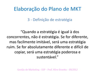 Elaboração do Plano de MKT
            3 - Definição de estratégia

        “Quando a estratégia é igual à dos
concorrentes, não é estratégia. Se for diferente,
  mas facilmente imitável, será uma estratégia
ruim. Se for absolutamente diferente e difícil de
    copiar, será uma estratégia poderosa e
                  sustentável.”
 