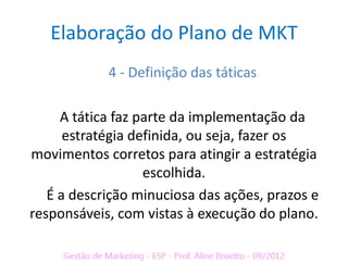 Elaboração do Plano de MKT
            4 - Definição das táticas

     A tática faz parte da implementação da
      estratégia definida, ou seja, fazer os
movimentos corretos para atingir a estratégia
                   escolhida.
   É a descrição minuciosa das ações, prazos e
responsáveis, com vistas à execução do plano.
 