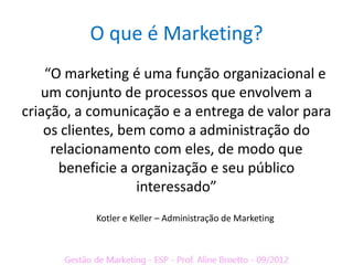 O que é Marketing?
    “O marketing é uma função organizacional e
   um conjunto de processos que envolvem a
criação, a comunicação e a entrega de valor para
    os clientes, bem como a administração do
     relacionamento com eles, de modo que
      beneficie a organização e seu público
                   interessado”
           Kotler e Keller – Administração de Marketing
 