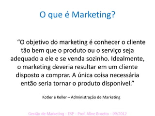 O que é Marketing?

  “O objetivo do marketing é conhecer o cliente
    tão bem que o produto ou o serviço seja
adequado a ele e se venda sozinho. Idealmente,
  o marketing deveria resultar em um cliente
  disposto a comprar. A única coisa necessária
    então seria tornar o produto disponível.”
           Kotler e Keller – Administração de Marketing
 