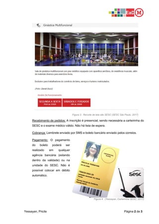 Yessayan, Pricila Página 2 de 3
Figura 3: Recorte de tela site SESC (SESC São Paulo, 2017)
Recebimento de pedidos: A inscrição é presencial, sendo necessária a carteirinha do
SESC e o exame médico válido. Não há lista de espera.
Cobrança: Lembrete enviado por SMS e boleto bancário enviado pelos correios.
Pagamento: O pagamento
do boleto poderá ser
realizado em qualquer
agência bancária (estando
dentro da validade) ou na
unidade do SESC. Não é
possível colocar em débito
automático.
Figura 4: (Yessayan, Carteirinha SESC, 2017)
 