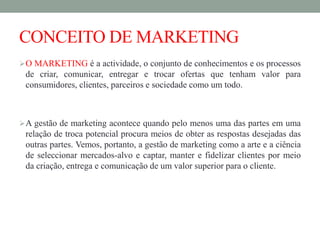 CONCEITO DE MARKETING
O MARKETING é a actividade, o conjunto de conhecimentos e os processos
de criar, comunicar, entregar e trocar ofertas que tenham valor para
consumidores, clientes, parceiros e sociedade como um todo.
A gestão de marketing acontece quando pelo menos uma das partes em uma
relação de troca potencial procura meios de obter as respostas desejadas das
outras partes. Vemos, portanto, a gestão de marketing como a arte e a ciência
de seleccionar mercados-alvo e captar, manter e fidelizar clientes por meio
da criação, entrega e comunicação de um valor superior para o cliente.
 