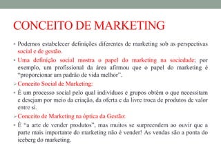 CONCEITO DE MARKETING
 Podemos estabelecer definições diferentes de marketing sob as perspectivas
social e de gestão.
 Uma definição social mostra o papel do marketing na sociedade; por
exemplo, um profissional da área afirmou que o papel do marketing é
“proporcionar um padrão de vida melhor”.
Conceito Social de Marketing:
 É um processo social pelo qual indivíduos e grupos obtêm o que necessitam
e desejam por meio da criação, da oferta e da livre troca de produtos de valor
entre si.
Conceito de Marketing na óptica da Gestão:
 É “a arte de vender produtos”, mas muitos se surpreendem ao ouvir que a
parte mais importante do marketing não é vender! As vendas são a ponta do
iceberg do marketing.
 