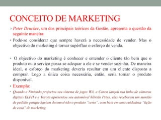 CONCEITO DE MARKETING
Peter Drucker, um dos principais teóricos da Gestão, apresenta a questão da
seguinte maneira:
 Pode-se considerar que sempre haverá a necessidade de vender. Mas o
objectivo do marketing é tornar supérfluo o esforço de venda.
 O objectivo do marketing é conhecer e entender o cliente tão bem que o
produto ou o serviço possa se adequar a ele e se vender sozinho. De maneira
ideal, o esforço do marketing deveria resultar em um cliente disposto a
comprar. Logo a única coisa necessária, então, seria tornar o produto
disponível.
 Exemplo:
• Quando a Nintendo projectou seu sistema de jogos Wii, a Canon lançou sua linha de câmaras
digitais ELPH e a Toyota apresentou seu automóvel híbrido Prius, elas receberam um montão
de pedidos porque haviam desenvolvido o produto “certo”, com base em uma cuidadosa “lição
de casa” de marketing.
 