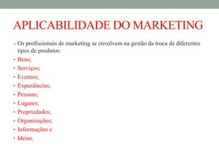 APLICABILIDADE DO MARKETING
Os profissionais de marketing se envolvem na gestão da troca de diferentes
tipos de produtos:
 Bens;
 Serviços;
 Eventos;
 Experiências;
 Pessoas;
 Lugares;
 Propriedades;
 Organizações;
 Informações e
 Ideias.
 