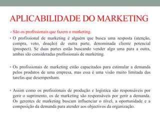APLICABILIDADE DO MARKETING
São os profissionais que fazem o marketing.
 O profissional de marketing é alguém que busca uma resposta (atenção,
compra, voto, doação) de outra parte, denominada cliente potencial
(prospect). Se duas partes estão buscando vender algo uma para a outra,
ambas são consideradas profissionais de marketing.
 Os profissionais de marketing estão capacitados para estimular a demanda
pelos produtos de uma empresa, mas essa é uma visão muito limitada das
tarefas que desempenham.
 Assim como os profissionais de produção e logística são responsáveis por
gerir o suprimento, os de marketing são responsáveis por gerir a demanda.
Os gerentes de marketing buscam influenciar o nível, a oportunidade e a
composição da demanda para atender aos objectivos da organização.
 