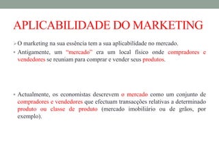 APLICABILIDADE DO MARKETING
O marketing na sua essência tem a sua aplicabilidade no mercado.
 Antigamente, um “mercado” era um local físico onde compradores e
vendedores se reuniam para comprar e vender seus produtos.
 Actualmente, os economistas descrevem o mercado como um conjunto de
compradores e vendedores que efectuam transacções relativas a determinado
produto ou classe de produto (mercado imobiliário ou de grãos, por
exemplo).
 
