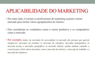 APLICABILIDADE DO MARKETING
 Por outro lado, é comum os profissionais de marketing usarem o termo
mercado para incluir vários agrupamentos de clientes.
 Eles consideram os vendedores como o sector produtivo e os compradores
como o mercado.
 Por exemplo, falam em mercados de necessidades (o mercado das pessoas que querem
emagrecer), mercados de produtos (o mercado de calçados), mercados demográficos (o
mercado jovem) e mercados geográficos (o mercado chinês); podem também expandir o
conceito para cobrir outros mercados, como o mercado de eleitores, o mercado de trabalho e o
mercado dos doadores.
 