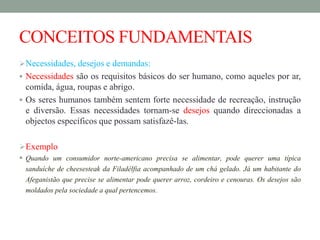 CONCEITOS FUNDAMENTAIS
Necessidades, desejos e demandas:
 Necessidades são os requisitos básicos do ser humano, como aqueles por ar,
comida, água, roupas e abrigo.
 Os seres humanos também sentem forte necessidade de recreação, instrução
e diversão. Essas necessidades tornam-se desejos quando direccionadas a
objectos específicos que possam satisfazê-las.
Exemplo
 Quando um consumidor norte-americano precisa se alimentar, pode querer uma típica
sanduíche de cheesesteak da Filadélfia acompanhado de um chá gelado. Já um habitante do
Afeganistão que precise se alimentar pode querer arroz, cordeiro e cenouras. Os desejos são
moldados pela sociedade a qual pertencemos.
 