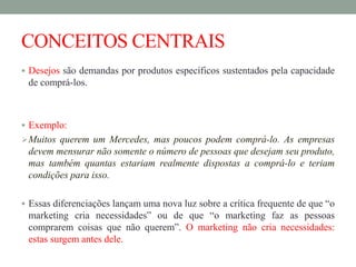 CONCEITOS CENTRAIS
 Desejos são demandas por produtos específicos sustentados pela capacidade
de comprá-los.
 Exemplo:
Muitos querem um Mercedes, mas poucos podem comprá-lo. As empresas
devem mensurar não somente o número de pessoas que desejam seu produto,
mas também quantas estariam realmente dispostas a comprá-lo e teriam
condições para isso.
 Essas diferenciações lançam uma nova luz sobre a crítica frequente de que “o
marketing cria necessidades” ou de que “o marketing faz as pessoas
comprarem coisas que não querem”. O marketing não cria necessidades:
estas surgem antes dele.
 