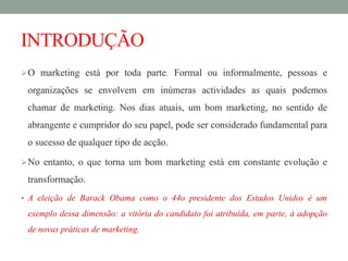 INTRODUÇÃO
O marketing está por toda parte. Formal ou informalmente, pessoas e
organizações se envolvem em inúmeras actividades as quais podemos
chamar de marketing. Nos dias atuais, um bom marketing, no sentido de
abrangente e cumpridor do seu papel, pode ser considerado fundamental para
o sucesso de qualquer tipo de acção.
No entanto, o que torna um bom marketing está em constante evolução e
transformação.
 A eleição de Barack Obama como o 44o presidente dos Estados Unidos é um
exemplo dessa dimensão: a vitória do candidato foi atribuída, em parte, à adopção
de novas práticas de marketing.
 
