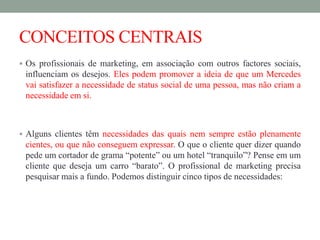 CONCEITOS CENTRAIS
 Os profissionais de marketing, em associação com outros factores sociais,
influenciam os desejos. Eles podem promover a ideia de que um Mercedes
vai satisfazer a necessidade de status social de uma pessoa, mas não criam a
necessidade em si.
 Alguns clientes têm necessidades das quais nem sempre estão plenamente
cientes, ou que não conseguem expressar. O que o cliente quer dizer quando
pede um cortador de grama “potente” ou um hotel “tranquilo”? Pense em um
cliente que deseja um carro “barato”. O profissional de marketing precisa
pesquisar mais a fundo. Podemos distinguir cinco tipos de necessidades:
 