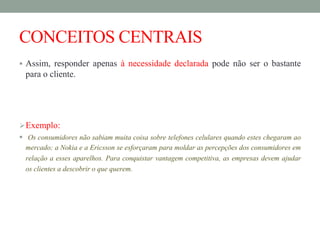 CONCEITOS CENTRAIS
 Assim, responder apenas à necessidade declarada pode não ser o bastante
para o cliente.
Exemplo:
 Os consumidores não sabiam muita coisa sobre telefones celulares quando estes chegaram ao
mercado; a Nokia e a Ericsson se esforçaram para moldar as percepções dos consumidores em
relação a esses aparelhos. Para conquistar vantagem competitiva, as empresas devem ajudar
os clientes a descobrir o que querem.
 