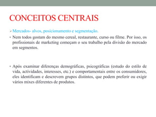 CONCEITOS CENTRAIS
Mercados- alvos, posicionamento e segmentação.
 Nem todos gostam do mesmo cereal, restaurante, curso ou filme. Por isso, os
profissionais de marketing começam o seu trabalho pela divisão do mercado
em segmentos.
 Após examinar diferenças demográficas, psicográficas (estudo do estilo de
vida, actividades, interesses, etc.) e comportamentais entre os consumidores,
eles identificam e descrevem grupos distintos, que podem preferir ou exigir
vários mixes diferentes de produtos.
 