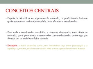 CONCEITOS CENTRAIS
 Depois de identificar os segmentos de mercado, os profissionais decidem
quais apresentam maior oportunidade quais são seus mercados-alvo.
 Para cada mercados-alvo escolhido, a empresa desenvolve uma oferta de
mercado, que é posicionada na mente dos consumidores-alvo como algo que
fornece um ou mais benefícios centrais.
 Exemplo: a Volvo desenvolve carros para consumidores cuja maior preocupação é a
segurança e, portanto, posiciona seus veículos como os mais seguros disponíveis no mercado.
 