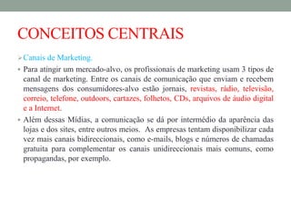 CONCEITOS CENTRAIS
Canais de Marketing.
 Para atingir um mercado-alvo, os profissionais de marketing usam 3 tipos de
canal de marketing. Entre os canais de comunicação que enviam e recebem
mensagens dos consumidores-alvo estão jornais, revistas, rádio, televisão,
correio, telefone, outdoors, cartazes, folhetos, CDs, arquivos de áudio digital
e a Internet.
 Além dessas Mídias, a comunicação se dá por intermédio da aparência das
lojas e dos sites, entre outros meios. As empresas tentam disponibilizar cada
vez mais canais bidireccionais, como e-mails, blogs e números de chamadas
gratuita para complementar os canais unidireccionais mais comuns, como
propagandas, por exemplo.
 