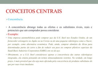 CONCEITOS CENTRAIS
Concorrência.
 A concorrência abrange todas as ofertas e os substitutos rivais, reais e
potenciais que um comprador possa considerar.
Exemplo:
• Uma empresa automobilística pode comprar aço da U.S. Steel nos Estados Unidos, de um
fornecedor estrangeiro no Japão ou na Coreia ou de uma pequena siderúrgica como a Nucor,
por exemplo, como alternativa económica. Pode, ainda, comprar alumínio da Alcoa para
determinadas partes do carro a fim de reduzir seu peso ou comprar plásticos especiais da
Saudi Basic Industries Corporation (SABIC) em vez de aço.
• Obviamente, se a U.S. Steel considerasse apenas a concorrência das outras siderúrgicas
integradas, ela estaria pensando em termos demasiadamente restritos. Na verdade, em longo
prazo, é mais provável que ela seja mais afectada pela concorrência de produtos substitutos do
que por suas rivais imediatas
 