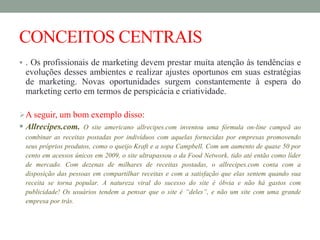 CONCEITOS CENTRAIS
 . Os profissionais de marketing devem prestar muita atenção às tendências e
evoluções desses ambientes e realizar ajustes oportunos em suas estratégias
de marketing. Novas oportunidades surgem constantemente à espera do
marketing certo em termos de perspicácia e criatividade.
A seguir, um bom exemplo disso:
 Allrecipes.com. O site americano allrecipes.com inventou uma fórmula on-line campeã ao
combinar as receitas postadas por indivíduos com aquelas fornecidas por empresas promovendo
seus próprios produtos, como o queijo Kraft e a sopa Campbell. Com um aumento de quase 50 por
cento em acessos únicos em 2009, o site ultrapassou o da Food Network, tido até então como líder
de mercado. Com dezenas de milhares de receitas postadas, o allrecipes.com conta com a
disposição das pessoas em compartilhar receitas e com a satisfação que elas sentem quando sua
receita se torna popular. A natureza viral do sucesso do site é óbvia e não há gastos com
publicidade! Os usuários tendem a pensar que o site é “deles”, e não um site com uma grande
empresa por trás.
 