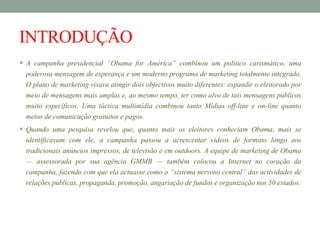 INTRODUÇÃO
 A campanha presidencial “Obama for América” combinou um político carismático, uma
poderosa mensagem de esperança e um moderno programa de marketing totalmente integrado.
O plano de marketing visava atingir dois objectivos muito diferentes: expandir o eleitorado por
meio de mensagens mais amplas e, ao mesmo tempo, ter como alvo de tais mensagens públicos
muito específicos. Uma táctica multimídia combinou tanto Mídias off-line e on-line quanto
meios de comunicação gratuitos e pagos.
 Quando uma pesquisa revelou que, quanto mais os eleitores conheciam Obama, mais se
identificavam com ele, a campanha passou a acrescentar vídeos de formato longo aos
tradicionais anúncios impressos, de televisão e em outdoors. A equipe de marketing de Obama
— assessorada por sua agência GMMB — também colocou a Internet no coração da
campanha, fazendo com que ela actuasse como o “sistema nervoso central” das actividades de
relações públicas, propaganda, promoção, angariação de fundos e organização nos 50 estados.
 