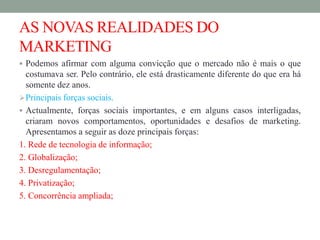 AS NOVAS REALIDADES DO
MARKETING
 Podemos afirmar com alguma convicção que o mercado não é mais o que
costumava ser. Pelo contrário, ele está drasticamente diferente do que era há
somente dez anos.
Principais forças sociais.
 Actualmente, forças sociais importantes, e em alguns casos interligadas,
criaram novos comportamentos, oportunidades e desafios de marketing.
Apresentamos a seguir as doze principais forças:
1. Rede de tecnologia de informação;
2. Globalização;
3. Desregulamentação;
4. Privatização;
5. Concorrência ampliada;
 