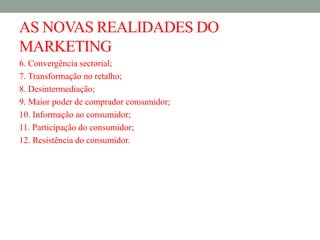 AS NOVAS REALIDADES DO
MARKETING
6. Convergência sectorial;
7. Transformação no retalho;
8. Desintermediação;
9. Maior poder de comprador consumidor;
10. Informação ao consumidor;
11. Participação do consumidor;
12. Resistência do consumidor.
 