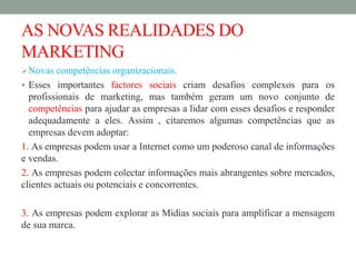 AS NOVAS REALIDADES DO
MARKETING
Novas competências organizacionais.
 Esses importantes factores sociais criam desafios complexos para os
profissionais de marketing, mas também geram um novo conjunto de
competências para ajudar as empresas a lidar com esses desafios e responder
adequadamente a eles. Assim , citaremos algumas competências que as
empresas devem adoptar:
1. As empresas podem usar a Internet como um poderoso canal de informações
e vendas.
2. As empresas podem colectar informações mais abrangentes sobre mercados,
clientes actuais ou potenciais e concorrentes.
3. As empresas podem explorar as Mídias sociais para amplificar a mensagem
de sua marca.
 