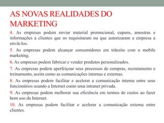AS NOVAS REALIDADES DO
MARKETING
4. As empresas podem enviar material promocional, cupons, amostras e
informações a clientes que os requisitaram ou que autorizaram a empresa a
enviá-los.
5. As empresas podem alcançar consumidores em trânsito com o mobile
marketing.
6. As empresas podem fabricar e vender produtos personalizados.
7. As empresas podem aperfeiçoar seus processos de compras, recrutamento e
treinamento, assim como as comunicações internas e externas.
8. As empresas podem facilitar e acelerar a comunicação interna entre seus
funcionários usando a Internet como uma intranet privada.
9. As empresas podem melhorar sua eficiência em termos de custos ao fazer
bom uso da Internet.
10. As empresas podem facilitar e acelerar a comunicação externa entre
clientes.
 