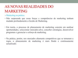 AS NOVAS REALIDADES DO
MARKETING
Marketing na prática.
 Não surpreende que essas forças e competências de marketing tenham
mudado profundamente a Gestão de Marketing.
 Em teoria, o processo de planeamento de marketing consiste em analisar
oportunidades, seleccionar mercados-alvo, conceber estratégias, desenvolver
programas e gerenciar o esforço de marketing.
 Na prática, porém, nos mercados altamente competitivos que se tornaram a
regra, o planeamento de marketing é mais fluido e continuamente
actualizado.
 