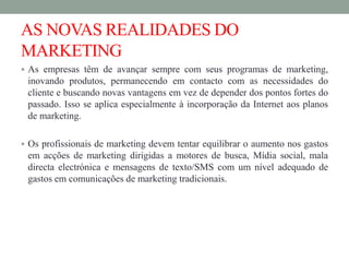 AS NOVAS REALIDADES DO
MARKETING
 As empresas têm de avançar sempre com seus programas de marketing,
inovando produtos, permanecendo em contacto com as necessidades do
cliente e buscando novas vantagens em vez de depender dos pontos fortes do
passado. Isso se aplica especialmente à incorporação da Internet aos planos
de marketing.
 Os profissionais de marketing devem tentar equilibrar o aumento nos gastos
em acções de marketing dirigidas a motores de busca, Mídia social, mala
directa electrónica e mensagens de texto/SMS com um nível adequado de
gastos em comunicações de marketing tradicionais.
 