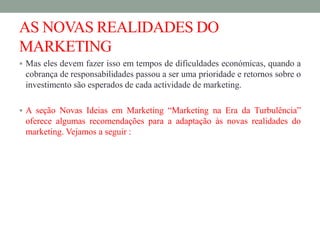 AS NOVAS REALIDADES DO
MARKETING
 Mas eles devem fazer isso em tempos de dificuldades económicas, quando a
cobrança de responsabilidades passou a ser uma prioridade e retornos sobre o
investimento são esperados de cada actividade de marketing.
 A seção Novas Ideias em Marketing “Marketing na Era da Turbulência”
oferece algumas recomendações para a adaptação às novas realidades do
marketing. Vejamos a seguir :
 