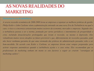 AS NOVAS REALIDADES DO
MARKETING
Marketing na era da turbulência:
 A severa recessão económica de 2008-2009 levou as empresas a repensar as melhores práticas de gestão.
Philip Kotler e John Caslione vêem a administração entrando em uma nova Era da Turbulência na qual o
caos, o risco e a incerteza caracterizam muitos sectores da economia, mercados e empresas. Segundo eles,
a turbulência passou a ser a norma, pontuada por surtos periódicos e intermitentes de prosperidade e
crise, incluindo desacelerações prolongadas que levam à recessão, ou mesmo à depressão. Eles
vislumbram muitos novos desafios no futuro previsível e que, diferentemente de recessões passadas, pode
não haver nenhuma garantia de que uma retomada das práticas de administração passadas volte a ser
bem-sucedida. De acordo com Kotler e Caslione, as empresas devem estar sempre preparadas para
activar respostas automáticas quando a turbulência açoita e o caos reina. Eles recomendam que os
profissionais de marketing tenham em mente os oito factores a seguir ao criarem “estratégias de
marketing caótico”.
 