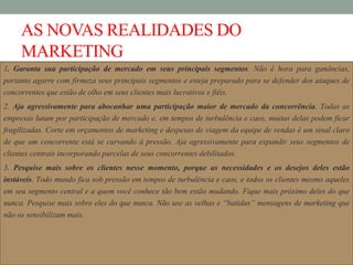 AS NOVAS REALIDADES DO
MARKETING
1. Garanta sua participação de mercado em seus principais segmentos. Não é hora para ganâncias,
portanto agarre com firmeza seus principais segmentos e esteja preparado para se defender dos ataques de
concorrentes que estão de olho em seus clientes mais lucrativos e fiéis.
2. Aja agressivamente para abocanhar uma participação maior de mercado da concorrência. Todas as
empresas lutam por participação de mercado e, em tempos de turbulência e caos, muitas delas podem ficar
fragilizadas. Corte em orçamentos de marketing e despesas de viagem da equipe de vendas é um sinal claro
de que um concorrente está se curvando à pressão. Aja agressivamente para expandir seus segmentos de
clientes centrais incorporando parcelas de seus concorrentes debilitados.
3. Pesquise mais sobre os clientes nesse momento, porque as necessidades e os desejos deles estão
instáveis. Todo mundo fica sob pressão em tempos de turbulência e caos, e todos os clientes mesmo aqueles
em seu segmento central e a quem você conhece tão bem estão mudando. Fique mais próximo deles do que
nunca. Pesquise mais sobre eles do que nunca. Não use as velhas e “batidas” mensagens de marketing que
não os sensibilizam mais.
 