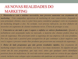 AS NOVAS REALIDADES DO
MARKETING
4. Mantenha-se com o mínimo necessário, mas procure aumentar seu orçamento de
marketing . Com campanhas agressivas de marketing de seus concorrentes chegando a
seus principais clientes, essa é a pior hora para considerar qualquer corte no orçamento
de marketing dirigido a eles. Na verdade, você precisa reforçá-lo, ou tirar dinheiro de
incursões em segmentos de clientes totalmente novos. É hora de proteger a casa.
5. Concentre-se em tudo o que é seguro e enfatize os valores fundamentais. Quando a
turbulência está assustando todos no mercado, a maioria dos clientes prefere ficar na
zona de segurança. Eles precisam sentir a segurança de sua empresa e de seus produtos.
Por isso, faça todo o possível para assegurá-los de que continuar a fazer negócios com
você é seguro e procure vender-lhes produtos que preservem sua sensação de segurança.
6. Deixe de lado programas que não gerem resultados rápidos. Seu orçamento de
marketing sempre estará sob análise, nos bons e nos maus momentos. Se alguém tem que
cortar um de seus programas, que seja você, antes que qualquer outro identifique
possíveis focos de ineficiência. Se você não estiver atento, pode ter certeza de que alguém
estará, inclusive seus colegas cujos orçamentos não puderam ser protegidos do corte.
 
