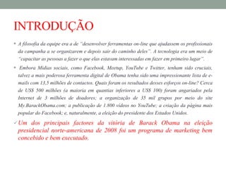 INTRODUÇÃO
 A filosofia da equipe era a de “desenvolver ferramentas on-line que ajudassem os profissionais
da campanha a se organizarem e depois sair do caminho deles”. A tecnologia era um meio de
“capacitar as pessoas a fazer o que elas estavam interessadas em fazer em primeiro lugar”.
 Embora Mídias sociais, como Facebook, Meetup, YouTube e Twitter, tenham sido cruciais,
talvez a mais poderosa ferramenta digital de Obama tenha sido uma impressionante lista de e-
mails com 13,5 milhões de contactos. Quais foram os resultados desses esforços on-line? Cerca
de US$ 500 milhões (a maioria em quantias inferiores a US$ 100) foram angariados pela
Internet de 3 milhões de doadores; a organização de 35 mil grupos por meio do site
My.BarackObama.com; a publicação de 1.800 vídeos no YouTube; a criação da página mais
popular do Facebook; e, naturalmente, a eleição do presidente dos Estados Unidos.
Um dos principais factores da vitória de Barack Obama na eleição
presidencial norte-americana de 2008 foi um programa de marketing bem
concebido e bem executado.
 