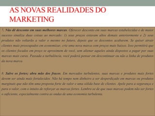 AS NOVAS REALIDADES DO
MARKETING
7. Não dê desconto em suas melhores marcas. Oferecer desconto em suas marcas estabelecidas e de maior
sucesso sinaliza duas coisas ao mercado: 1) seus preços estavam altos demais anteriormente e 2) seus
produtos não voltarão a valer o mesmo no futuro, depois que os descontos acabarem. Se quiser atrair
clientes mais preocupados em economizar, crie uma nova marca com preços mais baixos. Isso permitirá que
os clientes focados em preço se aproximem de você, sem alienar aqueles ainda dispostos a pagar por suas
marcas mais caras. Passada a turbulência, você poderá pensar em descontinuar ou não a linha de produtos
da nova marca.
8. Salve os fortes; abra mão dos fracos. Em mercados turbulentos, suas marcas e produtos mais fortes
devem ser ainda mais fortalecidos. Não há tempo nem dinheiro a ser desperdiçado em marcas ou produtos
marginais que não têm uma proposta forte de valor e uma sólida base de clientes. Apele para a segurança e
para o valor, com o intuito de reforçar as marcas fortes. Lembre-se de que suas marcas podem não ser fortes
o suficiente, especialmente contra as ondas de uma economia turbulenta.
 