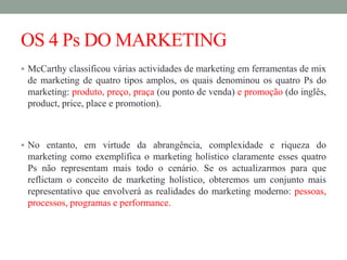 OS 4 Ps DO MARKETING
 McCarthy classificou várias actividades de marketing em ferramentas de mix
de marketing de quatro tipos amplos, os quais denominou os quatro Ps do
marketing: produto, preço, praça (ou ponto de venda) e promoção (do inglês,
product, price, place e promotion).
 No entanto, em virtude da abrangência, complexidade e riqueza do
marketing como exemplifica o marketing holístico claramente esses quatro
Ps não representam mais todo o cenário. Se os actualizarmos para que
reflictam o conceito de marketing holístico, obteremos um conjunto mais
representativo que envolverá as realidades do marketing moderno: pessoas,
processos, programas e performance.
 