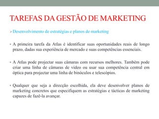 TAREFAS DAGESTÃO DE MARKETING
Desenvolvimento de estratégias e planos de marketing
 A primeira tarefa da Atlas é identificar suas oportunidades reais de longo
prazo, dadas sua experiência de mercado e suas competências essenciais.
 A Atlas pode projectar suas câmaras com recursos melhores. Também pode
criar uma linha de câmaras de vídeo ou usar sua competência central em
óptica para projectar uma linha de binóculos e telescópios.
 Qualquer que seja a direcção escolhida, ela deve desenvolver planos de
marketing concretos que especifiquem as estratégias e tácticas de marketing
capazes de fazê-la avançar.
 