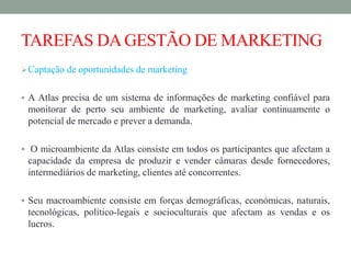 TAREFAS DAGESTÃO DE MARKETING
Captação de oportunidades de marketing
 A Atlas precisa de um sistema de informações de marketing confiável para
monitorar de perto seu ambiente de marketing, avaliar continuamente o
potencial de mercado e prever a demanda.
 O microambiente da Atlas consiste em todos os participantes que afectam a
capacidade da empresa de produzir e vender câmaras desde fornecedores,
intermediários de marketing, clientes até concorrentes.
 Seu macroambiente consiste em forças demográficas, económicas, naturais,
tecnológicas, político-legais e socioculturais que afectam as vendas e os
lucros.
 