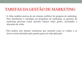 TAREFAS DAGESTÃO DE MARKETING
 A Atlas também precisa de um sistema confiável de pesquisa de marketing.
Para transformar a estratégia em programas de marketing, os gerentes de
marketing precisam tomar decisões básicas sobre gastos, actividades e
alocações de verba.
 Eles podem usar funções estatísticas que mostram como as vendas e os
lucros seriam afectados pela quantia gasta em cada aplicação.
 