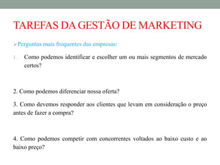 TAREFAS DAGESTÃO DE MARKETING
Perguntas mais frequentes das empresas:
1. Como podemos identificar e escolher um ou mais segmentos de mercado
certos?
2. Como podemos diferenciar nossa oferta?
3. Como devemos responder aos clientes que levam em consideração o preço
antes de fazer a compra?
4. Como podemos competir com concorrentes voltados ao baixo custo e ao
baixo preço?
 