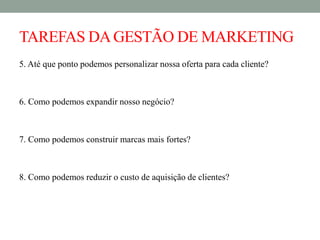 TAREFAS DAGESTÃO DE MARKETING
5. Até que ponto podemos personalizar nossa oferta para cada cliente?
6. Como podemos expandir nosso negócio?
7. Como podemos construir marcas mais fortes?
8. Como podemos reduzir o custo de aquisição de clientes?
 