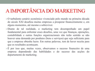 AIMPORTÂNCIADO MARKETING
O turbulento cenário económico vivenciado pelo mundo na primeira década
do século XXI desafiou muitas empresas a prosperar financeiramente e, em
alguns momentos, até mesmo a sobreviver.
Diante de tal realidade, o marketing tem desempenhado um papel
fundamental para enfrentar esses desafios, uma vez que finanças, operações,
contabilidade e outras funções organizacionais não terão sentido se não
houver uma demanda por produtos (bens e serviços) que seja suficiente para
que a empresa obtenha lucro. Em outras palavras, tem de haver receita para
que os resultados aconteçam.
É por isso que, muitas vezes, observamos o sucesso financeiro de uma
empresa dependendo das habilidades e do sucesso das acções do
departamento de marketing.
 