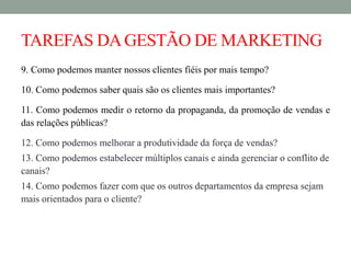 TAREFAS DAGESTÃO DE MARKETING
9. Como podemos manter nossos clientes fiéis por mais tempo?
10. Como podemos saber quais são os clientes mais importantes?
11. Como podemos medir o retorno da propaganda, da promoção de vendas e
das relações públicas?
12. Como podemos melhorar a produtividade da força de vendas?
13. Como podemos estabelecer múltiplos canais e ainda gerenciar o conflito de
canais?
14. Como podemos fazer com que os outros departamentos da empresa sejam
mais orientados para o cliente?
 