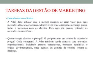 TAREFAS DAGESTÃO DE MARKETING
Conexão com os clientes
 A Atlas deve estudar qual a melhor maneira de criar valor para seus
mercados-alvo seleccionados e desenvolver relacionamentos de longo prazo,
fortes e lucrativos com os clientes. Para isso, ela precisa entender os
mercados consumidores.
 Quem compra câmaras e por quê? O que procuram em termos de recursos e
preços? Onde compram? A Atlas também vende câmaras para mercados
organizacionais, incluindo grandes corporações, empresas retalhistas e
órgãos governamentais, onde agentes ou comités de compra tomam as
decisões.
 