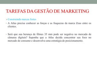 TAREFAS DAGESTÃO DE MARKETING
Construindo marcas fortes
• A Atlas precisa conhecer as forças e as fraquezas da marca Zeus entre os
clientes.
• Será que sua herança de filmes 35 mm pode ser negativa no mercado de
câmaras digitais? Suponha que a Atlas decida concentrar seu foco no
mercado de consumo e desenvolva uma estratégia de posicionamento.
 
