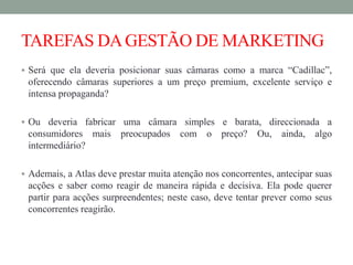 TAREFAS DAGESTÃO DE MARKETING
 Será que ela deveria posicionar suas câmaras como a marca “Cadillac”,
oferecendo câmaras superiores a um preço premium, excelente serviço e
intensa propaganda?
 Ou deveria fabricar uma câmara simples e barata, direccionada a
consumidores mais preocupados com o preço? Ou, ainda, algo
intermediário?
 Ademais, a Atlas deve prestar muita atenção nos concorrentes, antecipar suas
acções e saber como reagir de maneira rápida e decisiva. Ela pode querer
partir para acções surpreendentes; neste caso, deve tentar prever como seus
concorrentes reagirão.
 