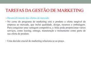 TAREFAS DAGESTÃO DE MARKETING
Desenvolvimento das ofertas de mercado
 No cerne do programa de marketing está o produto a oferta tangível da
empresa ao mercado, que inclui qualidade, design, recursos e embalagem.
Para conquistar uma vantagem competitiva, a Atlas pode proporcionar vários
serviços, como leasing, entrega, manutenção e treinamento como parte de
sua oferta de produto.
 Uma decisão crucial de marketing relaciona-se ao preço.
 
