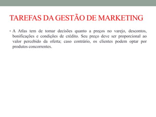 TAREFAS DAGESTÃO DE MARKETING
 A Atlas tem de tomar decisões quanto a preços no varejo, descontos,
bonificações e condições de crédito. Seu preço deve ser proporcional ao
valor percebido da oferta; caso contrário, os clientes podem optar por
produtos concorrentes.
 